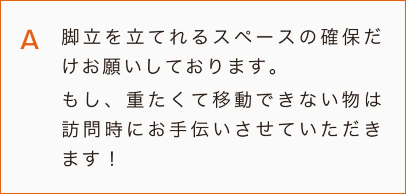 脚立を立てれるスペースの確保だけお願いしております。
もし、重たくて移動できない物は訪問時にお手伝いさせていただきます！