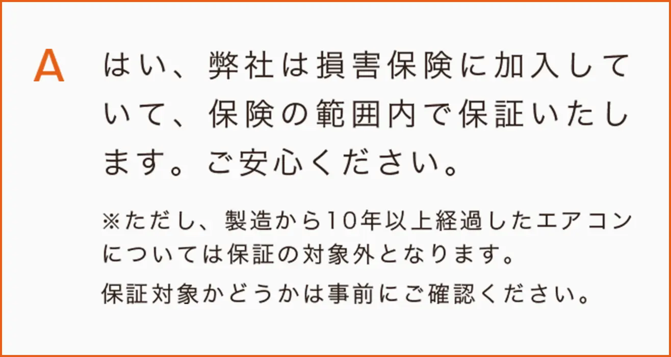 はい、弊社は損害保険に加入していて、保険の範囲内で保証いたします。ご安心ください。
※ただし、製造から10年以上経過したエアコンについては保証の対象外となります。
保証対象かどうかは事前にご確認ください。