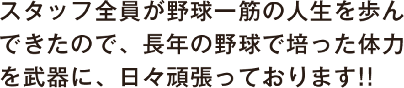 スタッフ全員が野球一筋の人生を歩んできたので、長年の野球で培った体力を武器に、日々頑張っております！