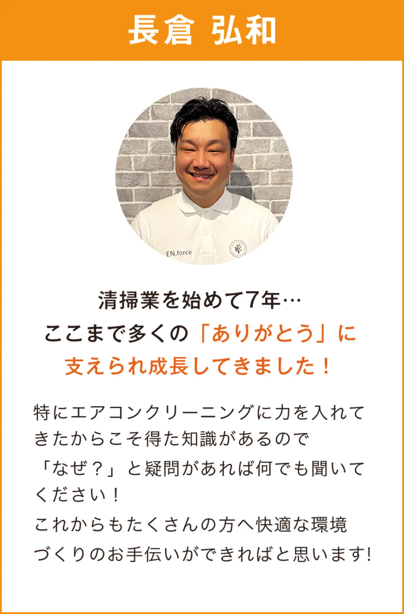 長倉弘和　清掃業を始めて7年…
                  ここまで多くの「ありがとう」に支えられ成長してきました！特にエアコンクリーニングに力を入れてきたからこそ得た知識があるので「なぜ？」と疑問があれば何でも聞いてください！これからもたくさんの方へ快適な環境づくりのお手伝いができればと思います！