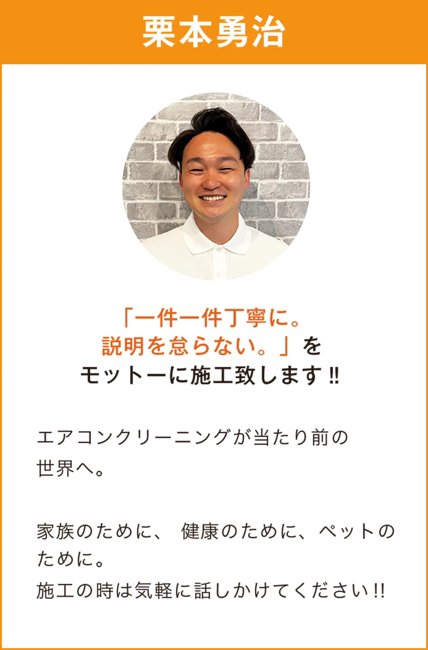 栗本勇治 「一件一件丁寧に。 説明を怠らない。」を モットーに施工致します‼︎ エアコンクリーニングが当たり前の 世界へ。  家族のために、 健康のために、ペットのために。 施工の時は気軽に話しかけてください！！