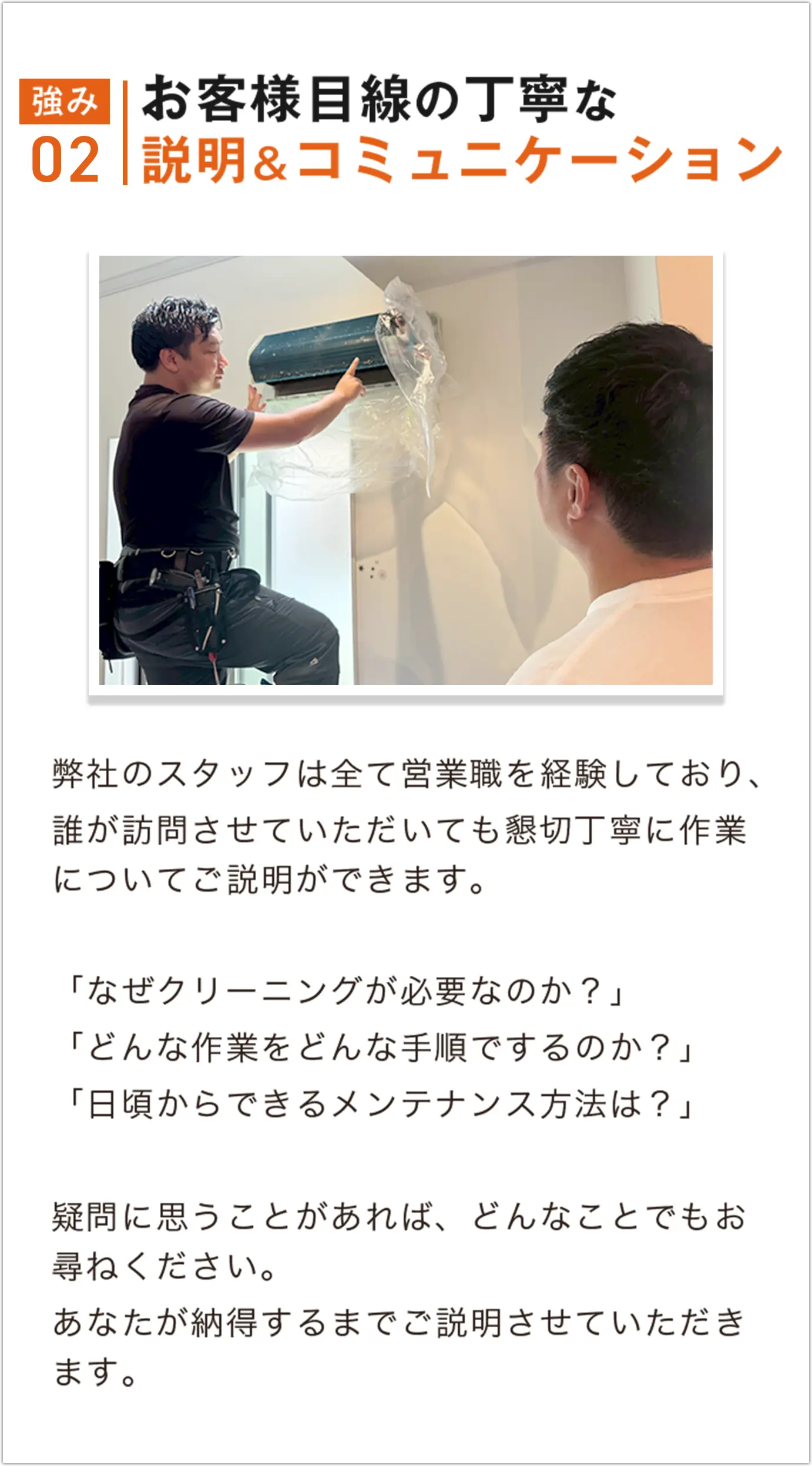 弊社のスタッフは全て営業職を経験しており、誰が訪問させていただいても懇切丁寧に作業についてご説明ができます。疑問に思うことがあれば、どんなことでもお尋ねください。あなたが納得するまでご説明させていただきます。